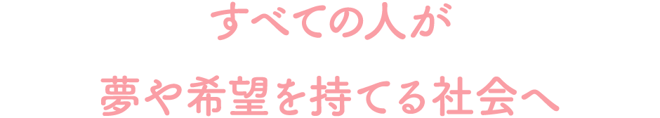 すべての人が夢や希望を持てる社会へ